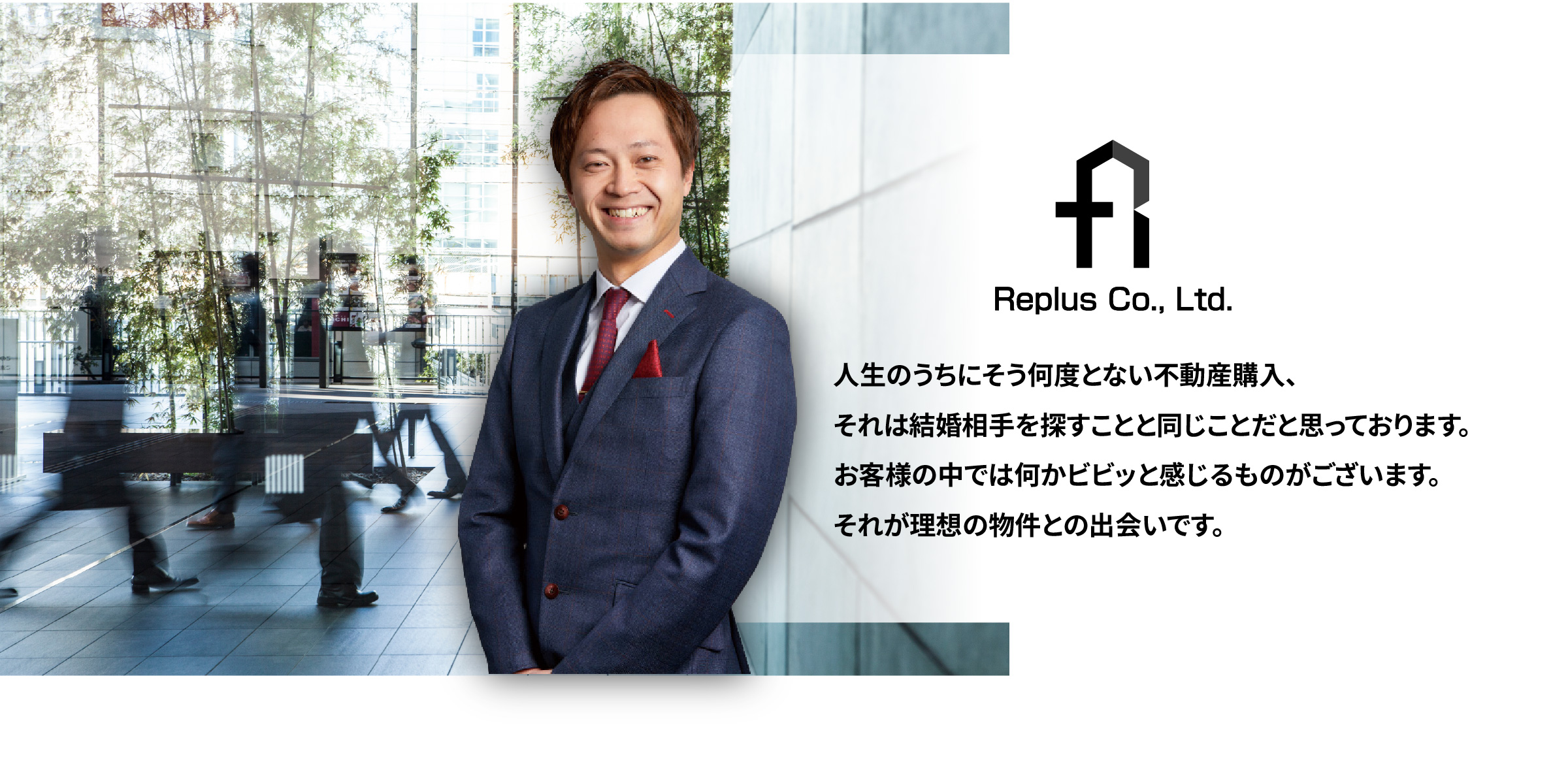 リプラス株式会社 人生のうちにそう何度とない不動産購入、それは結婚相手を探すことと同じことだと思っております。お客様の中では何かビビッと感じるものがございます。それが理想の物件との出会いです。